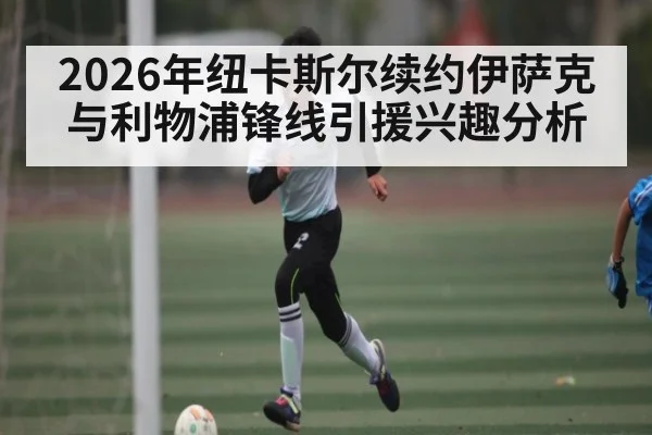 2026年纽卡斯尔续约伊萨克与利物浦锋线引援兴趣分析